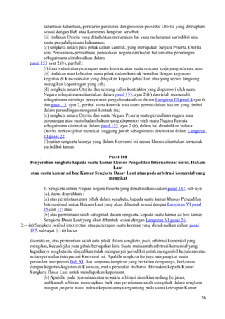 ketentuan-ketentuan, peraturan-peraturan dan prosedur-prosedur Otorita yang ditetapkan
sesuai dengan Bab atau Lampiran-lampiran tersebut;
(ii) tindakan Otorita yang dituduhkan merupakan hal yang melampaui yurisdiksi atau
suatu penyalahgunaan kekuasaan;
(c) sengketa antara para pihak dalam kontrak, yang merupakan Negara Peserta, Otorita
atau Perusahaan-perusahaan, perusahaan negara dan badan hukum atau perorangan
sebagaimana dimaksudkan dalam
pasal 153 ayat 2 (b), perihal :
(i) interpretasi atau penerapan suatu kontrak atau suatu rencana kerja yang relevan; atau
(ii) tindakan atau kelalaian suatu pihak dalam kontrak bertalian dengan kegiatan-
kegiatan di Kawasan dan yang ditujukan kepada pihak lain atau yang secara langsung
merugikan kepentingan yang sah;
(d) sengketa antara Otorita dan seorang calon kontraktor yang disponsori oleh suatu
Negara sebagaimana ditentukan dalam pasal 153, ayat 2 (b) dan telah memenuhi
sebagaimana mestinya persyaratan yang dimaksudkan dalam Lampiran III pasal 4 ayat 6,
dan pasal 13, ayat 2, perihal suatu kontrak atau suatu permasalahan hukum yang timbul
dalam perundingan mengenai kontrak itu;
(e) sengketa antara Otorita dan suatu Negara Peserta suatu perusahaan negara atau
perorangan atau suatu badan hukum yang disponsori oleh suatu Negara Peserta
sebagaimana ditentukan dalam pasal 153, ayat 2 (b), dalam hal dituduhkan bahwa
Otorita berkewajiban memikul tanggung jawab sebagaimana ditentukan dalam Lampiran
III pasal 22;
(f) setiap sengketa lainnya yang dalam Konvensi ini secara khusus ditentukan termasuk
yurisdiksi kamar.
Pasal 188
Penyerahan sengketa kepada suatu kamar khusus Pengadilan Internasional untuk Hukum
Laut
atau suatu kamar ad hoc Kamar Sengketa Dasar Laut atau pada arbitrasi komersial yang
mengikat
1. Sengketa antara Negara-negara Peserta yang dimaksudkan dalam pasal 187, sub-ayat
(a), dapat diserahkan :
(a) atas permintaan para pihak dalam sengketa, kepada suatu kamar khusus Pengadilan
Internasional untuk Hukum Laut yang akan dibentuk sesuai dengan Lampiran VI pasal
15 dan 17; atau
(b) atas permintaan salah satu pihak dalam sengketa, kepada suatu kamar ad hoc kamar
Sengketa Dasar Laut yang akan dibentuk sesuai dengan Lampiran VI pasal 36;
2.-- (a) Sengketa perihal interpretasi atau penerapan suatu kontrak yang dimaksudkan dalam pasal
187, sub-ayat (c) (i) harus
diserahkan, atas permintaan salah satu pihak dalam sengketa, pada arbitrasi komersial yang
mengikat, kecuali jika para pihak bersepakat lain. Suatu mahkamah arbitrasi komersial yang
kepadanya sengketa itu diserahkan tidak mempunyai yurisdiksi untuk mengambil keputusan atas
setiap persoalan interpretasi Konvensi ini. Apabila sengketa itu juga menyangkut suatu
persoalan interpretasi Bab XI, dan lampiran-lampiran yang bertalian dengannya, berkenaan
dengan kegiatan-kegiatan di Kawasan, maka persoalan itu harus diteruskan kepada Kamar
Sengketa Dasar Laut untuk mendapatkan keputusan.
(b) Apabila, pada permulaan atau sewaktu arbitrasi demikian sedang berjalan,
mahkamah arbitrasi menetapkan, baik atas permintaan salah satu pihak dalam sengketa
maupun proprio motu, bahwa keputusannya tergantung pada suatu ketetapan Kamar
76
 