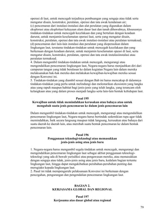 operasi di laut, untuk mencegah terjadinya pembuangan yang sengaja atau tidak serta
mengatur disain, konstruksi, peralatan, operasi dan tata awak kendaraan air;
(c) pencemaran dari instalasi-instalasi dan alat peralatan yang digunakan dalam
eksplorasi atau eksploitasi kekayaan alam dasar laut dan tanah dibawahnya, khsususnya
tindakan-tindakan untuk mencegah kecelakaan dan yang bertalian dengan keadaan
darurat, untuk menjamin keselamatan operasi laut, serta yang mengatur disain,
konstruksi, peralatan, operasi dan tata awak instalasi-instalasi atau peralatan termaksud;
(d) pencemaran dari lain-lain instalasi dan peralatan yang dioperasikan dalam
lingkungan laut, terutama tindakan-tindakan untuk mencegah kecelakaan dan yang
berkenaan dengan keadaan darurat, untuk menjamin keselamatan opeasi di laut, serta
mengatur disain, konstruksi, peralatan, operasi dan tata awak instalasiinstalasi atau
peralatan termaksud.
4. Dalam mengambil tindakan-tindakan untuk mencegah, mengurangi atau
mengendalikan pencemaran lingkungan laut, Negara-negara harus menjauhkan diri dari
campuran tangan yang tidak beralasan ke dalam kegiatan Negara lain dalam mereka
melaksanakan hak-hak mereka dan melakukan kewajiban-kewajiban mereka sesuai
dengan Konvensi ini.
5. Tindakan-tindakan yang diambil sesuai dengan Bab ini harus mencakup di dalamnya
tindakan-tindakan yang perlu untuk melindungi dan melestarikan ekosistem yang langka
atau yang rapuh maupun habitat bagi jenis-jenis yang telah langka, yang terancam oleh
kelangkaan atau yang dalam proses menjadi langka serta lain-lain bentuk kehidupan laut.
Pasal 195
Kewajiban untuk tidak memindahkan kerusakan atau bahaya atau untuk
mengubah suatu jenis pencemaran ke dalam jenis pencemaran lain
Dalam mengambil tindakan-tindakan untuk mencegah, mengurangi atau mengendalikan
pencemaran lingkungan laut, Negara-negara harus bertindak sedemikian rupa agar tidak
memindahkan, baik secara langsung maupun tidak langsung, kerusakan atau bahaya dari
suatu daerah ke daerah lain, atau merobah suatu bentuk pencemaran ke dalam bentuk
pencemaran lain.
Pasal 196
Penggunaan teknologi-teknologi atau memasukkan
jenis-jenis asing atau jenis baru
1. Negara-negara harus mengambil segala tindakan untuk mencegah, mengurangi dan
mengendalikan pencemaran lingkungan laut sebagai akbiat penggunaan teknologi-
teknologi yang ada di bawah yurisdiksi atau pengawasan mereka, atau memasukkan
dengan sengaja atau tidak, jenis-jenis asing atau jenis baru, kedalam bagian tertentu
lingkungan laut, hingga dapat mengakibatkan perubahan-perubahan penting dan
merugiakn kepada lingkungan laut.
2. Pasal ini tidak mempengaruhi pelaksanaan Konvensi ini berkenaan dengan
pencegahan, pengurangan dan pengendalian pencemaran lingkungan laut.
BAGIAN 2.
KERJASAMA GLOBAL DAN REGIONAL
Pasal 197
Kerjasama atas dasar global atau regional
79
 