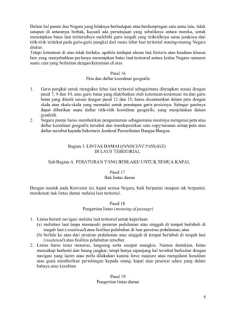 Dalam hal pantai dua Negara yang letaknya berhadapan atau berdampingan satu sama lain, tidak
satupun di antaranya berhak, kecuali ada persetujuan yang sebaliknya antara mereka, untuk
menetapkan batas laut teritorialnya melebihi garis tengah yang titiktitiknya sama jaraknya dari
titik-titik terdekat pada garis-garis pangkal dari mana lebar laut teritorial masing-masing Negara
diukur.
Tetapi ketentuan di atas tidak berlaku, apabila terdapat alasan hak historis atau keadaan khusus
lain yang menyebabkan perlunya menetapkan batas laut teritorial antara kedua Negara menurut
suatu cara yang berlainan dengan ketentuan di atas.
Pasal 16
Peta dan daftar koordinat geografis
1. Garis pangkal untuk mengukur lebar laut teritorial sebagaimana ditetapkan sesuai dengan
pasal 7, 9 dan 10, atau garis batas yang diakibatkan oleh ketentuan-ketentuan itu dan garis
batas yang ditarik sesuai dengan pasal 12 dan 15, harus dicantumkan dalam peta dengan
skala atau skala-skala yang memadai untuk penetapan garis posisinya. Sebagai gantinya
dapat diberikan suatu daftar titik-titik koordinat geografis, yang menjelaskan datum
geodetik.
2. Negara pantai harus memberikan pengumuman sebagaimana mestinya mengenai peta atau
daftar koordinat geografis tersebut dan mendepositkan satu copy/turunan setiap peta atau
daftar tersebut kepada Sekretaris Jenderal Perserikatan Bangsa-Bangsa.
Bagian 3. LINTAS DAMAI (INNOCENT PASSAGE)
DI LAUT TERITORIAL
Sub Bagian A. PERATURAN YANG BERLAKU UNTUK SEMUA KAPAL
Pasal 17
Hak lintas damai
Dengan tunduk pada Konvensi ini, kapal semua Negara, baik berpantai maupun tak berpantai,
menikmati hak lintas damai melalui laut teritorial.
Pasal 18
Pengertian lintas (meaning of passage)
1. Lintas berarti navigasi melalui laut teritorial untuk keperluan:
(a) melintasi laut tanpa memasuki perairan pedalaman atau singgah di tempat berlabuh di
tengah laut (roadstead) atau fasilitas pelabuhan di luar perairan pedalaman; atau
(b) berlalu ke atau dari perairan pedalaman atau singgah di tempat berlabuh di tengah laut
(roadstead) atau fasilitas pelabuhan tersebut.
2. Lintas harus terus menerus, langsung serta secepat mungkin. Namun demikian, lintas
mencakup berhenti dan buang jangkar, tetapi hanya sepanjang hal tersebut berkaitan dengan
navigasi yang lazim atau perlu dilakukan karena force majeure atau mengalami kesulitan
atau guna memberikan pertolongan kepada orang, kapal atau pesawat udara yang dalam
bahaya atau kesulitan
Pasal 19
Pengertian lintas damai
8
 