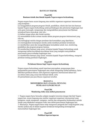 BANTUAN TEKNIK
Pasal 202
Bantuan teknik dan ilmiah kepada Negara-negara berkembang
Negara-negara harus secara langsung atau melalui organisasi-organisasi internasional
yang kompeten :
(a) menggalakkan program-program ilmiah, pendidikan, teknik dan lain-lain bantuan
kepada Negara-negara berkembang untuk perlindungan dan pelestarian lingkungan laut
serta guna mencegah, mengurangi dan mengendalikan pencemaran laut Bantuan
termaksud harus mencakup, inter alia :
(i) latihan tenaga tehnis dan ilmiah mereka;
(ii) memudahkan keikut sertaan mereka dalam program-program internasional yang
relevan;
(iii) melengkapi mereka dengan peralatan dan kemudahan yang diperlukan;
(iv) meningkatkan kemampuan mereka untuk membuat peralatan termaksud;
(v) memberikan saran dan mengembangkan kemudahan untuk riset, monitoring,
pendidikan dan program-program lainnya;
(b) memberikan bantuan yang serasi, terutama kepada Negara berkembang untuk
mengurangi akibat kecelakaan-kecelakaan berat yang mungkin menyebabkan
pencemaran gawat terhadap lingkungan laut;
(c) memberikan bantuan yang sesuai, terutama kepada Negara berkembang, mengenai
penilaian tentang penilaian lingkungan.
Pasal 203
Perlakuan khusus bagi Negara-negara berkembang
Negara-negara berkembang untuk keperluan pencegahan, pengurangan dana
pengendalian pencemaran lingkungan atau untuk mengurangi akibat-akibatnya, harus
diberikan perlakuan khusus oleh organisasi-organisasi internasional dalam hal :
(a) alokasi dana yang sesuai dan bantuan teknik; serta
(b) pemanfaatan jasa-jasa khusus organisasi tersebut.
BAGIAN 4.
MONITORING DAN ANALISA TENTANG
PENILAIAN LINGKUNGAN
Pasal 204
Monitoring risiko atau akibat pencemaran
1. Negara-negara harus berusaha sedapat mungkin konsisten dengan hak-hak Negara-
negara lain, secara langsung atau melalui organisasi-organisasi internasional yang
kompeten, untuk mengamati, mengatur, menilai dan menganalisa berdasarkan metoda
ilmiah yang dibakukan mengenai risiko atau akibat pencemaran lingkungan laut.
2. Khususnya, Negara-negara harus tetap mengawasi pengaruh dari setiap kegiatan yang
mereka ijinkan atau di dalam kegiatan termaksud mengandung kemungkinan
mencemarkan lingkungan laut.
Pasal 205
Publikasi laporan-laporan
81
 