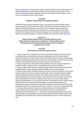 Negara-negara harus mengumumkan laporan-laporan tentang hasil yang diperoleh sesuai
dengan pasal 204 atau menyampaikan laporan yang demikian itu pada waktu-waktu
tertentu secara tepat kepada organisasi-organisasi internasional yang kompeten, yang
harus menyediakannya bagi semua Negara.
Pasal 206
Penilaian efek potensial dari kegiatan-kegiatan
Manakala Negara-negara mempunyai dasar yang cukup kuat untuk menduga bahwa
kegiatan-kegiatan yang direncanakan dalam yurisdiksi atau dibawah pengawasannya
dapat menimbulkan pencemaran yang berarti atau perubahan yang menonjol dan
merugikan terahdap lingkungan laut, mereka harus, sedapat mungkin menilai efek
potensial dari kegiatan tersebut terhadap lingkungan laut, dan harus menyampaikan
laporan tentang hasil penilaian termaksud menurut cara yang diatur dalam pasal 205.
BAGIAN 5.
PERATURAN-PERATURAN INTERNASIONAL DAN
PERUNDANG-UNDANGAN NASIONAL UNTUK MENCEGAH,
MENGURANGI DAN MENGENDALIKAN PENCEMARAN
LINGKUNGAN LAUT
Pasal 207
Pencemaran berasal dari sumber daratan
1. Negara-negara harus menetapkan peraturan perundang-undangan untuk mencegah,
mengurangi dan mengendalikan pencemaran lingkungan laut dari sumber daratan
termasuk di dalamnya sungai-sungai, kuala-kuala, pipa-pipa dan bangunan pembuangan,
dengan memperhatikan ketentuan-ketentuan dan standar-standar internasional yang telah
disetujui serta praktekpraktek dan prosedur-prosedur yang dianjurkan.
2. Negara-negara harus mengambil tindakan-tindakan lain yang mungkin diperlukan
untuk mencegah, mengurangi dan mengendalikan Pencemaran termaksud.
3. Negara-negara harus berusaha sungguh-sungguh untuk menyerasikan kebijaksanaan-
kebijaksanaannya dalam hubungan ini pada tingkat regional yang memadai.
4. Negara-negara, dalam bertindak khususnya melalui organisasi-organisasi internasional
yang kompeten atau melalui konperensi diplomatik, harus berusaha sungguh-sungguh
untuk menetapkan peraturan-peraturan dan standar-standar global dan regional, dan
praktek-praktek serta prosedur-prosedur yang dianjurkan untuk mencegah, mengurangi
dan mengendalikan pencemaran lingkungan laut yang berasal dari sumber daratan
dengan memperhatikan ciri-ciri regional yang khas, kemampuan ekonomi Negara-negara
berkembang serta memperhatikan kebutuhannya akan perkembangan ekonomi.
Ketentuan-ketentuan, standar-standar dan praktek-praktek serta prosedur-prosedur yang
dianjurkan tersebut harus ditinjau kembali dari waktu ke waktu sesuai dengan keperluan.
5. Undang-undang, peraturan-peraturan, tindakan-tindakan, ketentuan-ketentuan,
standar-standar dan praktek-praktek serta prosedur-prosedur yang dianjurkan
sebagaimana dimaksud pada ayat 1, 2 dan 4 harus mencakup hal-hal yang serupa yang
diperuntukkan bagi pengurangan sejauh mungkin pelepasan bahan-bahan beracun yang
merugikan dan membahayakan, terutama bahan-bahan persisten ke dalam lingkungan
laut.
82
 