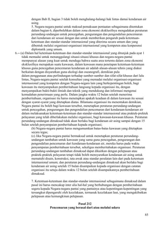dengan Bab II, bagian 3 tidak boleh menghalang-halangi hak lintas damai kendaraan air
asing.
5. Negara-negara pantai untuk maksud pemaksaan pentaatan sebagaimana ditentukan
dalam bagian 6, diperbolehkan dalam zona ekonomi eksklusifnya mengadakan peraturan
perundang-undangan untuk pencegahan, pengurangan dan pengendalian pencemaran
dari kendaraan air sesuai dengan dan untuk memberikan pengaruh pada ketentuan-
ketentuan dan standar-standar internasional yang diterima secara umum dan yang
dibentuk melalui organisasi-organisasi internasional yang kompeten atau konperensi
diplomatik yang umum.
6.-- (a) Dalam hal ketentuan-ketentuan dan standar-standar internasional yang ditunjuk pada ayat 1
tidak memadai untuk menanggulangi situasi-situasi khusus dan negara-negara pantai
mempunyai alasan yang kuat untuk menduga bahwa suatu area tertentu dalam zona ekonomi
eksklusifnya merupakan suatu kawasan, dalam kawasan mana penetapan ketentuan-ketentuan
khusus guna pencegahan pencemaran kendaraan air adalah alasan-alasan tehnis yang diakui
berkaitan dengan disyaratkan guna ekologi dan oseanografi, demikian pula
dalam penggunaan atau perlindungan terhadap sumber-sumber dan sifat-sifat khusus dari lalu
lintas, Negara-negara pantai setelah konsultasi yang memadai melalui organisasi-organisasi
internasional yang kompeten dengan Negara-negara lain yang berkepentingan boleh, bagi
kawasan itu menyampaikan pemberitahuan langsung kepada organisasi itu, dengan
menyampaikan bukti-bukti ilmiah dan teknik yang mendukung dan informasi mengenai
kemudahan penerimaan yang perlu. Dalam jangka waktu 12 bulan setelah menerima
pemberitahuan, organisasi itu harus menetapkan apakah keadaan di dalam kawasan itu sesuai
dengan syarat-syarat yang ditetapkan diatas. Bilamana organisasi itu menentukan demikian,
Negara pantai itu boleh bagi kawasan tersebut, menetapkan peraturan perundang-undangan
untuk pencegahan, pengurangan dan pengendalian pencemaran dari kendaraan-kendaraan air
dalam melaksanakan ketentuan-ketentuan dan standar-standar internasional atau praktek-prektek
pelayanan yang telah diberlakukan melalui organisasi, bagi kawasan-kawasan khusus. Peraturan
perundang-undangan dimaksud tidak akan berlaku bagi kendaraan air asing sampai dengan 15
bulan setelah penyampaian pemberitahuan kepada organisasi;
(b) Negara-negara pantai harus mengumumkan batas-batas kawasan yang ditetapkan
secara tegas;
(c) Jika Negara-negara pantai bermaksud untuk menetapkan peraturan perundang-
undangan tambahan untuk kawasan yang sama guna pencegahan, pengurangan dan
pengendalian pencemaran dari kendaraan-kendaraan air, mereka harus pada waktu
penyampaian pemberitahuan tersebut, sekaligus memberitahukan organisasi. Peraturan
perundang-undangan tambahan dimaksud dapat dikaitkan dengan pelepasan atau
praktek-praktek pelayaran tetapi tidak boleh mensyaratkan kendaraan air asing untuk
mematuhi disain, konstruksi, tata awak atau standar peralatan lain dari pada ketentuan
internasional umum; dan peraturan perundang-undangan dimaksud akan berlaku bagi
kendaraan air asing setelah 15 bulan disampaikan kepada organisasi dengan catatan
organisasi itu setuju dalam waktu 12 bulan setelah disampaikannya pemberitahuan
dimaksud.
7. Ketentuan-ketentuan dan standar-standar internasional sebagaimana dimaksud dalam
pasal ini harus mencakup inter alia hal-hal yang berhubungan dengan pemberitahuan
segera kepada Negara-negara pantai yang pantainya atau kepentingan-kepentingan yang
tersangkut dipengaruhi oleh kecelakaan, termasuk kecelakaan laut, yang mengakibatkan
pelepasan atau kemungkinan pelepasan.
Pasal 212
Pencemaran yang berasal dari atau melalui udara
85
 