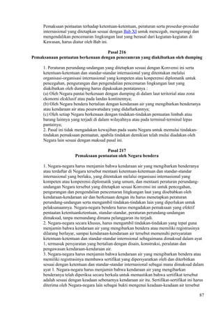 Pemaksaan pentaatan terhadap ketentuan-ketentuan, peraturan serta prosedur-prosedur
internasional yang ditetapkan sesuai dengan Bab XI untuk mencegah, mengurangi dan
mengendalikan pencemaran lingkungan laut yang berasal dari kegiatan-kegiatan di
Kawasan, harus diatur oleh Bab ini.
Pasal 216
Pemaksanaan pentaatan berkenaan dengan penceamran yang diakibatkan oleh dumping
1. Peraturan perundang-undangan yang ditetapkan sesuai dengan Konvensi ini serta
ketentuan-ketentuan dan standar-standar internasional yang ditentukan melalui
organisasi-organisasi internasional yang kompeten atau konperensi diplomatik untuk
pencegahan, pengurangan dan pengendalian pencemaran lingkungan laut yang
diakibatkan oleh dumping harus dipaksakan pentatannya :
(a) Oleh Negara pantai berkenaan dengan dumping di dalam laut teritorial atau zona
ekonomi eksklusif atau pada landas kontinennya;
(b) Oleh Negara bendera bertalian dengan kendaraan air yang mengibarkan benderanya
atau kendaraan air atau pesawatudara yang didaftarkannya;
(c) Oleh setiap Negara berkenaan dengan tindakan-tindakan pemuatan limbah atau
barang lainnya yang terjadi di dalam wilayahnya atau pada terminal-terminal lepas
pantainya;
2. Pasal ini tidak mengadakan kewajiban pada suatu Negara untuk memulai tindakan-
tindakan pemaksaan pentaatan, apabila tindakan demikian telah mulai diadakan oleh
Negara lain sesuai dengan maksud pasal ini.
Pasal 217
Pemaksaan pentaatan oleh Negara bendera
1. Negara-negara harus menjamin bahwa kendaraan air yang mengibarkan benderanya
atau terdaftar di Negara tersebut mentaati ketentuan-ketentuan dan standar-standar
internasional yang berlaku, yang ditentukan melalui organisasi internasional yang
kompeten atau konperensi diplomatik yang umum, dan mentaati peraturan perundang-
undangan Negara tersebut yang ditetapkan sesuai Konvensi ini untuk pencegahan,
pengurangan dan pengendalian pencemaran lingkungan laut yang disebabkan oleh
kendaraan-kendaraan air dan berkenaan dengan itu harus menetapkan peraturan
perundang-undangan serta mengambil tindakan-tindakan lain yang diperlukan untuk
pelaksanaannya. Negara-negara bendera harus mengadakan pemaksaan yang efektif
pentaatan ketentuanketentuan, standar-standar, peraturan perundang-undangan
dimaksud, tanpa memandang dimana pelanggaran itu terjadi.
2. Negara-negara secara khusus, harus mengambil tindakan-tindakan yang tepat guna
menjamin bahwa kendaraan air yang mengibarkan bendera atau memiliki registrasinya
dilarang berlayar, sampai kendaraan-kendaraan air tersebut memenuhi persyaratan
ketentuan-ketentuan dan standar-standar internsional sebagaimana dimaksud dalam ayat
1, termasuk persyaratan yang bertalian dengan disain, konstruksi, peralatan dan
pengawasan kendaraan-kendaraan air.
3. Negara-negara harus menjamin bahwa kendaraan air yang mengibarkan bendera atau
memiliki registrasinya membawa sertifikat yang dipersyaratkan oleh dan diterbitkan
sesuai dengan ketentuan dan standar-standar internasional sebagai mana dimaksud dalam
ayat 1. Negara-negara harus menjamin bahwa kendaraan air yang mengibarkan
benderanya telah diperiksa secara berkala untuk memastikan bahwa sertifikat tersebut
adalah sesuai dengan keadaan sebenarnya kendaraan air itu. Sertifikat-sertifikat ini harus
diterima oleh Negara-negara lain sebagai bukti mengenai keadaan-keadaan air tersebut
87
 