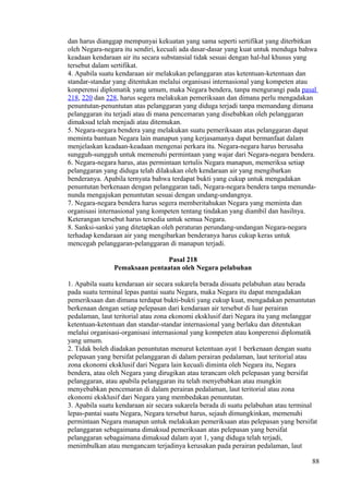 dan harus dianggap mempunyai kekuatan yang sama seperti sertifikat yang diterbitkan
oleh Negara-negara itu sendiri, kecuali ada dasar-dasar yang kuat untuk menduga bahwa
keadaan kendaraan air itu secara substansial tidak sesuai dengan hal-hal khusus yang
tersebut dalam sertifikat.
4. Apabila suatu kendaraan air melakukan pelanggaran atas ketentuan-ketentuan dan
standar-standar yang ditentukan melalui organisasi internasional yang kompeten atau
konperensi diplomatik yang umum, maka Negara bendera, tanpa mengurangi pada pasal
218, 220 dan 228, harus segera melakukan pemeriksaan dan dimana perlu mengadakan
penuntutan-penuntutan atas pelanggaran yang diduga terjadi tanpa memandang dimana
pelanggaran itu terjadi atau di mana pencemaran yang disebabkan oleh pelanggaran
dimaksud telah menjadi atau ditemukan.
5. Negara-negara bendera yang melakukan suatu pemeriksaan atas pelanggaran dapat
meminta bantuan Negara lain manapun yang kerjasamanya dapat bermanfaat dalam
menjelaskan keadaan-keadaan mengenai perkara itu. Negara-negara harus berusaha
sungguh-sungguh untuk memenuhi permintaan yang wajar dari Negara-negara bendera.
6. Negara-negara harus, atas permintaan tertulis Negara manapun, memeriksa setiap
pelanggaran yang diduga telah dilakukan oleh kendaraan air yang mengibarkan
benderanya. Apabila ternyata bahwa terdapat bukti yang cukup untuk mengadakan
penuntutan berkenaan dengan pelanggaran tadi, Negara-negara bendera tanpa menunda-
nunda mengajukan penuntutan sesuai dengan undang-undangnya.
7. Negara-negara bendera harus segera memberitahukan Negara yang meminta dan
organisasi internasional yang kompeten tentang tindakan yang diambil dan hasilnya.
Keterangan tersebut harus tersedia untuk semua Negara.
8. Sanksi-sanksi yang ditetapkan oleh peraturan perundang-undangan Negara-negara
terhadap kendaraan air yang mengibarkan benderanya harus cukup keras untuk
mencegah pelanggaran-pelanggaran di manapun terjadi.
Pasal 218
Pemaksaan pentaatan oleh Negara pelabuhan
1. Apabila suatu kendaraan air secara sukarela berada disuatu pelabuhan atau berada
pada suatu terminal lepas pantai suatu Negara, maka Negara itu dapat mengadakan
pemeriksaan dan dimana terdapat bukti-bukti yang cukup kuat, mengadakan penuntutan
berkenaan dengan setiap pelepasan dari kendaraan air tersebut di luar perairan
pedalaman, laut teritorial atau zona ekonomi eksklusif dari Negara itu yang melanggar
ketentuan-ketentuan dan standar-standar internasional yang berlaku dan ditentukan
melalui organisasi-organisasi internasional yang kompeten atau konperensi diplomatik
yang umum.
2. Tidak boleh diadakan penuntutan menurut ketentuan ayat 1 berkenaan dengan suatu
pelepasan yang bersifat pelanggaran di dalam perairan pedalaman, laut teritorial atau
zona ekonomi eksklusif dari Negara lain kecuali diminta oleh Negara itu, Negara
bendera, atau oleh Negara yang dirugikan atau terancam oleh pelepasan yang bersifat
pelanggaran, atau apabila pelanggaran itu telah menyebabkan atau mungkin
menyebabkan pencemaran di dalam perairan pedalaman, laut teritorial atau zona
ekonomi eksklusif dari Negara yang membedakan penuntutan.
3. Apabila suatu kendaraan air secara sukarela berada di suatu pelabuhan atau terminal
lepas-pantai suatu Negara, Negara tersebut harus, sejauh dimungkinkan, memenuhi
permintaan Negara manapun untuk melakukan pemeriksaan atas pelepasan yang bersifat
pelanggaran sebagaimana dimaksud pemeriksaan atas pelepasan yang bersifat
pelanggaran sebagaimana dimaksud dalam ayat 1, yang diduga telah terjadi,
menimbulkan atau mengancam terjadinya kerusakan pada perairan pedalaman, laut
88
 