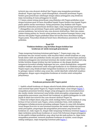 teritorial atau zona ekonomi eksklusif dari Negara yang mengajukan permintaan
dimaksud. Negara juga harus, sejauh dimungkinkan, memenuhi permintaan Negara
bendera guna pemeriksaan sehubungan dengan adanya pelanggaran yang dimaksud,
tanpa memandang di mana pelanggaran itu terjadi.
4. Catatan-catatan tentang pemeriksaan yang dilakukan oleh Negara pelabuhan sesuai
dengan ketentuan pasal ini harus diserahkan kepada Negara bendera atau kepada Negara
pantai apabila mereka memintanya. Setiap penuntutan yang diadakan oleh Negara
pelabuhan berdasarkan pemeriksaan demikian dapat, tanpa mengurangi ketentuan bagian
7, ditangguhkan atas permintaan Negara pantai apabila pelanggaran itu telah terjadi di
perairan pedalaman, laut teritorial atau zona ekonomi eksklusifnya. Bukti dan catatan-
catatan tentang perkara itu, beserta setiap jaminan atau jaminan keuangan lainnya yang
diterima oleh pejabat Negara pelabuhan dalam hal tersebut harus diserahkan kepada
Negara pantai. Penyerahan dimaksud berarti harus dihentikannya penuntutan di Negara
pelabuhan.
Pasal 219
Tindakan-tindakan yang bertalian dengan kelaikan laut
kendaraan air untuk mencegah pencemaran
Tanpa mengurangi ketentuan-ketentuan pada bagian 7, Negara-negra yang, atas
permintaan atau atas inisiatif mereka, telah meyakini bahwa sebuah kendaraan air yang
berada dalam salah satu pelabuhan mereka atau pada salah satu terminal lepas pantainya
melakukan pelanggaran atas ketentuan-ketentuan dan standar-standar internasional yang
berlaku bertalian dengan kelaikan laut dari kendaraan air dan dengan demikian
mengancam kerusakan terhadap lingkungan laut arus, sejauh dimungkinkan, mengambil
tindakan-tindakan administratif untuk mencegah kendaraan air itu melakukan pelayaran.
Negara-negara yang dimaksud dapat mengijinkan kendaraan air tersebut menuju hanya
ke galangan reparasi terdekat yang sesuai dan, setelah diperbaiki sebabsebab terjadinya
pelanggaran, dengan segera mengijinkan kendaraan air tersebut untuk melanjutkan
pelayarannya.
Pasal 220
Pemaksaan pentaatan oleh Negara pantai
1. Apabila sebuah kendaraan air dengan sukarela berada dalam pelabuhan atau pada
suatu terminal lepas pantai Negara itu, Negara tersebut dapat, sesuai dengan bagian 7,
mengadakan penuntutan bertalian dengan setiap pelanggaran atau ketentuanketentuan
dan standar-standar internasional yang berlaku untuk pencegahan, pengurangan dan
pengendalian pencemaran yang berasal dari kendaraan air apabila pelanggaran itu telah
terjadi di dalam laut teritorial atau zona ekonomi eksklusif Negara itu.
2. Dalam hal terdapat alasan yang jelas untuk menduga bahwa suatu kendaraan air yang
berlayar di laut teritorial suatu Negara, selama melakukan lintas, telah melakukan
pelanggaran terhadap peraturan perundang-undangan Negara itu yang telah ditetapkan
sesuai dengan Konvensi ini atau ketentuan-ketentuan dan standar-standar internasional
untuk pencegahan, pengurangan dan pengendalian pencemaran yang berasal dari
kendaraan air, maka negara itu, dengan tidak mengurangi berlakunya ketentuan bagian 3,
dapat melakukan pemeriksaan kendaraan air secara fisik berkenaan dengan pelanggaran
itu dan apabila terdapat pembuktian yang cukup kuat dari pada perkara itu, dapat mulai
mengadakan penuntutan, termasuk penahanan kendaraan air tersebut, sesuai dengan
undang-undangnya, tanpa mengurangi ketentuan pada bagian 7.
89
 
