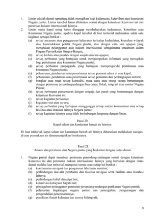 1. Lintas adalah damai sepanjang tidak merugikan bagi kedamaian, ketertiban atau keamanan
Negara pantai. Lintas tersebut harus dilakukan sesuai dengan ketentuan Konvensi ini dan
peratruan hukum internasional lainnya.
2. Lintas suatu kapal asing harus dianggap membahayakan kedamaian, ketertiban atau
Keamanan Negara pantai, apabila kapal tersebut di laut teritorial melakukan salah satu
kegiatan sebagai berikut :
(a) setiap ancaman atau penggunaan kekerasan terhadap kedaulatan, keutuhan wilayah
atau kemerdekaan politik Negara pantai, atau dengan cara lain apapun yang
merupakan pelanggaran asas hukum internasional sebagaimana tercantum dalam
Piagam Perserikatan Bangsa-Bangsa;
(b) setiap latihan atau praktek dengan senjata macam apapun;
(c) setiap perbuatan yang bertujuan untuk mengumpulkan informasi yang merugikan
bagi pertahanan atau keamanan Negara pantai;
(d) setiap perbuatan propaganda yang bertujuan mempengaruhi pertahanan atau
keamanan Negara pantai;
(e) peluncuran, pendaratan atau penerimaan setiap pesawat udara di atas kapal;
(f) peluncuran, pendaratan atau penerimaan setiap peralatan dan perlengkapan militer;
(g) bongkar atau muat setiap komoditi, mata uang atau orang secara bertentangan
dengan peraturan perundangundangan bea cukai, fiskal, imigrasi atau saniter Negara
Pantai;
(h) setiap perbuatan pencemaran dengan sengaja dan parah yang bertentangan dengan
ketentuan Konvensi ini;
(i) setiap kegiatan perikanan;
(j) kegiatan riset atau survey;
(k) setiap perbuatan yang bertujuan mengganggu setiap sistem komunikasi atau setiap
fasilitas atau instalasi lainnya Negara pantai;
(l) setiap kegiatan lainnya yang tidak berhubungan langsung dengan lintas.
Pasal 20
Kapal selam dan kendaraan bawah air lainnya
Di laut teritorial, kapal selam dan kendaraan bawah air lainnya diharuskan melakukan navigasi
di atas permukaan air danmenunjukkan benderanya.
Pasal 21
Hukum dan peraturan dari Negara pantai yang berkaitan dengan lintas damai
1. Negara pantai dapat membuat peraturan perundang-undangan sesuai dengan ketentuan
Konvensi ini dan peraturan hukum internasional lainnya yang bertalian dengan lintas
damai melalui laut teritorial, mengenai semua atau setiap hal berikut :
(a) keselamatan navigasi dan pengaturan lalu lintas maritim;
(b) perlindungan alat-alat pembantu dan fasilitas navigasi serta fasilitas atau instalasi
lainnya;
(c) perlindungan kabel dan pipa laut;
(d) konservasi kekayaan hayati laut;
(e) pencegahan pelanggaran peraturan perundang-undangan perikanan Negara pantai;
(f) pelestarian lingkungan negara pantai dan pencegahan, pengurangan dan
pengendalian pencemarannya;
(g) penelitian ilmiah kelautan dan survey hidrografi;
9
 