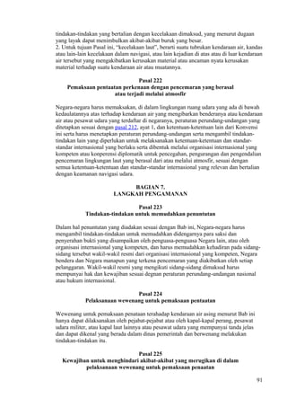 tindakan-tindakan yang bertalian dengan kecelakaan dimaksud, yang menurut dugaan
yang layak dapat menimbulkan akibat-akibat buruk yang besar.
2. Untuk tujuan Pasal ini, “kecelakaan laut”, berarti suatu tubrukan kendaraan air, kandas
atau lain-lain kecelakaan dalam navigasi, atau lain kejadian di atas atau di luar kendaraan
air tersebut yang mengakibatkan kerusakan material atau ancaman nyata kerusakan
material terhadap suatu kendaraan air atau muatannya.
Pasal 222
Pemaksaan pentaatan perkenaan dengan pencemaran yang berasal
atau terjadi melalui atmosfir
Negara-negara harus memaksakan, di dalam lingkungan ruang udara yang ada di bawah
kedaulatannya atas terhadap kendaraan air yang mengibarkan benderanya atau kendaraan
air atau pesawat udara yang terdaftar di negaranya, peraturan perundang-undangan yang
ditetapkan sesuai dengan pasal 212, ayat 1, dan ketentuan-ketentuan lain dari Konvensi
ini serta harus menetapkan peraturan perundang-undangan serta mengambil tindakan-
tindakan lain yang diperlukan untuk melaksanakan ketentuan-ketentuan dan standar-
standar internasional yang berlaku serta dibentuk melalui organisasi internasional yang
kompeten atau konperensi diplomatik untuk pencegahan, pengurangan dan pengendalian
pencemaran lingkungan laut yang berasal dari atau melalui atmosfir, sesuai dengan
semua ketentuan-ketentuan dan standar-standar internasional yang relevan dan bertalian
dengan keamanan navigasi udara.
BAGIAN 7.
LANGKAH PENGAMANAN
Pasal 223
Tindakan-tindakan untuk memudahkan penuntutan
Dalam hal penuntutan yang diadakan sesuai dengan Bab ini, Negara-negara harus
mengambil tindakan-tindakan untuk memudahkan didengarnya para saksi dan
penyerahan bukti yang disampaikan oleh penguasa-penguasa Negara lain, atau oleh
organisasi internasional yang kompeten, dan harus memudahkan kehadiran pada sidang-
sidang tersebut wakil-wakil resmi dari organisasi internasional yang kompeten, Negara
bendera dan Negara manapun yang terkena pencemaran yang diakibatkan oleh setiap
pelanggaran. Wakil-wakil resmi yang mengikuti sidang-sidang dimaksud harus
mempunyai hak dan kewajiban sesuai degnan peraturan perundang-undangan nasional
atau hukum internasional.
Pasal 224
Pelaksanaan wewenang untuk pemaksaan pentaatan
Wewenang untuk pemaksaan penataan terahadap kendaraan air asing menurut Bab ini
hanya dapat dilaksanakan oleh pejabat-pejabat atau oleh kapal-kapal perang, pesawat
udara militer, atau kapal laut lainnya atau pesawat udara yang mempunyai tanda jelas
dan dapat dikenal yang berada dalam dinas pemerintah dan berwenang melakukan
tindakan-tindakan itu.
Pasal 225
Kewajiban untuk menghindari akibat-akibat yang merugikan di dalam
pelaksanaan wewenang untuk pemaksaan penaatan
91
 