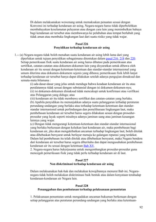Di dalam melaksanakan wewenang untuk memaksakan penaatan sesuai dengan
Konvensi ini terhadap kendaraan air asing, Negara-negara harus tidak diperbolehkan
membahayakan keselamatan pelayaran atau dengan cara lain yang menimbulkan bahaya
bagi kendaraan air tersebut atau membawanya ke pelabuhan atau tempat berlabuh yang
tidak aman atau membuka lingkungan laut dari suatu risiko yang tidak wajar.
Pasal 226
Penyidikan terhadap kendaraan air asing
1.-- (a) Negara-negara tidak boleh menahan suatu kendaraan air asing lebih lama dari yang
diperlukan untuk tujuan penyidikan sebagaimana ditentukan dalam pasal 216, 218 dan 220.
Setiap pemeriksaan fisik suatu kendaraan air asing harus dibatasi pada pemeriksaan atas
sertifikat, catatan-catatan atau dokumen-dokumen lain yang disyaratkan untuk dibawa oleh
kendaraan air itu sesuai dengan ketentuan-ketentuan dan standar-standar internasional yang
umum diterima atau dokumen-dokumem sejenis yang dibawa; pemeriksaan fisik lebih lanjut
terhadap kendaraan air tersebut hanya dapat dilakukan setelah adanya pengujian dimaksud dan
semata-mata bilamana :
(i) ada dasar-dasar yang jelas untuk menduga bahwa keadaan kendaraan air itu atau
peralatannya tidak sesuai dengan substansial dengan isi dokumen-dokumen-nya;
(ii) isi dokumen-dokumen dimaksud tidak mencukupi untuk konfirmasi atau verifikasi
atas Pelanggaran yang diduga; atau
(iii) kendaraan air itu tidak membawa sertifikat dan catatan-catatan yang berlaku.
(b) Apabila penyidikan itu menunjukkan adanya suatu pelanggaran terhadap peraturan
perundang-undangan yang berlaku atau terhadap ketentuan-ketentuan dan standar-
standar internasional untuk perlindungan dan pemeliharaan lingkungan laut, maka
pembebasan kendaraan air tersebut harus segera dilakukan sesuai dengan prosedur-
prosedur yang layak seperti misalnya adanya jaminan uang atau jaminan keuangan
lainnya yang wajar.
(c) Dengan tidak mengurangi ketentuan-ketentuan dan standar-standar internasional
yang berlaku berkenaan dengan kelaikan laut kendaraan air, maka pembebasan bagi
kendaraan air, jika akan mengakibatkan ancaman terhadap lingkungan laut, boleh ditolak
atau dibebaskan bersyarat untuk berlayar menuju ke galangan reparasi yang terdekat.
Dalam hal pembebasan itu telah ditolak atau dibebaskan bersyarat, maka Negara bendera
dari kendaraan air tersebut harus segera diberitahu dan dapat mengusahakan pembebasan
kendaraan air itu sesuai dengan ketentuan Bab XV.
2. Negara-negara harus bekerjasama untuk mengembangkan prosedur-prosedur guna
mencegah pemeriksaan fisik yang tidak perlu terhadap kendaraan air di laut.
Pasal 227
Non diskriminasi terhadap kendaraan air asing
Dalam melaksanakan hak-hak dan melakukan kewajibannya menurut Bab ini, Negara-
negara tidak boleh melakukan diskriminasi baik bentuk atau dalam kenyataan terahadap
kendaraan-kendaraan air Negara lain.
Pasal 228
Penangguhan dan pembatasan terhadap pelaksanaan penuntutan
1. Pelaksanaan penuntutan untuk mengadakan ancaman hukuman berkenaan dengan
setiap pelanggaran atas peraturan perundang-undangan yang berlaku atau ketentuan-
92
 