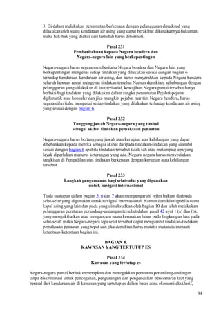 3. Di dalam melakukan penuntutan berkenaan dengan pelanggaran dimaksud yang
dilakukan oleh suatu kendaraan air asing yang dapat berakibat dikenakannya hukuman,
maka hak-hak yang diakui dari tertuduh harus dihormati.
Pasal 231
Pemberitahuan kepada Negara bendera dan
Negara-negara lain yang berkepentingan
Negara-negara harus segera memberitahu Negara bendera dan Negara lain yang
berkepentingan mengenai setiap tindakan yang dilakukan sesuai dengan bagian 6
terhadap kendaraan-kendaraan air asing, dan harus menyerahkan kepada Negara bendera
seluruh laporan resmi mengenai tindakan tersebut Namun demikian, sehubungan dengan
pelanggaran yang dilakukan di laut teritorial, kewajiban Negara pantai tersebut hanya
berlaku bagi tindakan yang dilakukan dalam rangka penuntutan Pejabat-pejabat
diplomatik atau konsuler dan jika mungkin pejabat maritim Negara bendera, harus
segera diberitahu mengenai setiap tindakan yang dilakukan terhadap kendaraan air asing
yang sesuai dengan bagian 6.
Pasal 232
Tanggung jawab Negara-negara yang timbul
sebagai akibat tindakan pemaksaan penaatan
Negara-negara harus bertanggung jawab atau kerugian atas kehilangan yang dapat
dibebankan kepada mereka sebagai akibat daripada tindakan-tindakan yang diambil
sesuai dengan bagian 6 apabila tindakan tersebut tidak sah atau melampaui apa yang
layak diperlukan menurut keterangan yang ada. Negara-negara harus menyediakan
tangkisan di Pengadilan atas tindakan berkenaan dengan kerugian atau kehilangan
tersebut.
Pasal 233
Langkah pengamanan bagi selat-selat yang digunakan
untuk navigasi internasional
Tiada suatupun dalam bagian 5, 6 dan 7 akan mempengaruhi rejim hukum daripada
selat-selat yang digunakan untuk navigasi internasional. Namun demikian apabila suatu
kapal asing yang lain dan pada yang dimaksudkan oleh bagian 10 dan telah melakukan
pelanggaran peraturan perundang-undangan tersebut dalam pasal 42 ayat 1 (a) dan (b),
yang mengakibatkan atau mengancam suatu kerusakan besar pada lingkungan laut pada
selat-selat, maka Negara-negara tepi selat tersebut dapat mengambil tindakan-tindakan
pemaksaan penaatan yang tepat dan jika demikian harus mutatis mutandis menaati
ketentuan-ketentuan bagian ini.
BAGIAN 8.
KAWASAN YANG TERTUTUP ES
Pasal 234
Kawasan yang tertutup es
Negara-negara pantai berhak menetapkan dan menegakkan peraturan perundang-undangan
tanpa diskriminasi untuk pencegahan, pengurangan dan pengendalian pencemaran laut yang
berasal dari kendaraan air di kawasan yang tertutup es dalam batas zona ekonomi eksklusif,
94
 