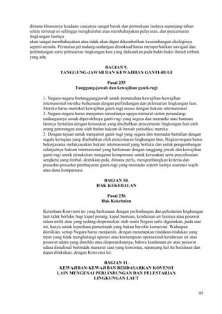 dimana khususnya keadaan cuacanya sangat buruk dan permukaan lautnya sepanjang tahun
selalu tertutup es sehingga menghambat atau membahayakan pelayaran, dan pencemaran
lingkungan lautnya
akan sangat membahayakan atau tidak akan dapat dikembalikan keseimbangan ekologinya
seperti semula. Peraturan perundang-undangan dimaksud harus memperhatikan navigasi dan
perlindungan serta pelestarian lingkungan laut yang didasarkan pada bukti-bukti ilmiah terbaik
yang ada.
BAGIAN 9.
TANGGUNG-JAWAB DAN KEWAJIBAN GANTI-RUGI
Pasal 235
Tanggung-jawab dan kewajiban ganti-rugi
1. Negara-negara bertanggungjawab untuk pemenuhan kewajiban-kewajiban
internasional mereka berkenaan dengan perlindungan dan pelestarian lingkungan laut.
Mereka harus memikul kewajiban ganti-rugi sesuai dengan hukum internasional.
2. Negara-negara harus menjamin tersedianya upaya menurut sistim perundang-
undangannya untuk diperolehnya ganti-rugi yang segera dan memadai atau bantuan
lainnya bertalian dengan kerusakan yang disebabkan pencemaran lingkungan laut oleh
orang perorangan atau oleh badan hukum di bawah yurisdiksi mereka.
3. Dengan tujuan untuk menjamin ganti-rugi yang segera dan memadai bertalian dengan
segala kerugian yang disebabkan oleh pencemaran lingkungan laut, Negara-negara harus
bekerjasama melaksanakan hukum internasional yang berlaku dan untuk pengembangan
selanjutnya hukum internasional yang berkenaan dengan tanggung jawab dan kewajiban
ganti-rugi untuk penaksiran mengenai kompensasi untuk kerusakan serta penyelesaian
sengketa yang timbul, demikian pula, dimana perlu, mengembangkan kriteria dan
prosedur-prosedur pembayaran ganti-rugi yang memadai seperti halnya asuransi wajib
atau dana kompensasi.
BAGIAN 10.
HAK KEKEBALAN
Pasal 236
Hak Kekebalan
Ketentuan Konvensi ini yang berkenaan dengan perlindungan dan pelestarian lingkungan
laut tidak berlaku bagi kapal perang, kapal bantuan, kendaraan air lainnya atau pesawat
udara milik atau yang sedang dioperasikan oleh suatu Negara serta digunakan, pada saat
ini, hanya untuk keperluan pemerintah yang bukan bersifat komersial. Walaupun
demikian, setiap Negara harus menjamin, dengan menetapkan tindakan-tindakan yang
tepat yang tidak menghalangi operasi atau kemampuan operasional kendaraan air atau
pesawat udara yang dimiliki atau dioperasikannya, bahwa kendaraan air atau pesawat
udara dimaksud bertindak menurut cara yang konsisten, sepanjang hal itu beralasan dan
dapat dilakukan, dengan Konvensi ini.
BAGIAN 11.
KEWAJIBAN-KEWAJIBAN BERDASARKAN KOVENSI
LAIN MENGENAI PERLINDUNGAN DAN PELESTARIAN
LINGKUNGAN LAUT
95
 