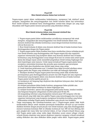 Pasal 245
Riset ilmiah kelautan dalam laut teritorial
Negara-negara pantai dalam melaksanakan kedaulatannya, mempunyai hak eksklusif untuk
mengatur, mengijinkan dan menyelenggarakan riset ilmiah kelautan dalam laut teritorialnya.
Riset ilmiah kelautan termaksud harus diselenggarakan semata-mata dengan ijin yang tegas
dinyatakan oleh Negara pantai menurut persyaratan yang ditentukan olehnya.
Pasal 246
Riset ilmiah kelautan dalam zona ekonomi eksklusif dan
di landas kontinen
1. Negara-negara pantai dalam melaksanakan yurisdiksinya mempunyai hak untuk
mengatur, mengijinkan dan menyelenggarakan riset ilmiah kelautan dalam zona
ekonomi eksklusif dan dilandas kontinennya sesuai dengan ketentuan-ketentuan yang
relevan Konvensi ini.
2. Riset ilmiah kelautan di dalam zona ekonomi eksklusif dan di landas kontinen harus
diselenggarakan dengan ijin Negara pantai.
3. Negara-negara pantai dalam keadaan biasa harus memberikan ijinnya terhadap proyek
riset ilmiah kelautan yang diselenggarakan oleh Negara-negara lain atau organisasi-
organisasi internasional yang kompeten dalam zona ekonomi eksklusif atau di landas
kontinennya yang diselenggarakan sesuai dengan Konvensi ini semata-mata untuk tujuan
damai dan dengan tujuan untuk menambah pengetahuan ilmiah tentang lingkungan laut
demi kepentingan umat manusia. Untuk tujuan termaksud Negara-negara pantai harus
secepatnya menentukan ketentuan dan prosedur guna menjamin agar persetujuan
tersebut tidak akan diundurkan atau ditolak tanpa alasan yang cukup.
4. Untuk keperluan pelaksanaan ayat 3, keadaan biasa dapat terwujud sekalipun antara
Negara pantai dan Negara yang melakukan riset tidak ada hubungan diplomatik.
5. Sekalipun demikian Negara-negara pantai berwenang untuk tidak memberikan
persetujuannya guna diselenggarakannya proyek riset oleh Negara lain atau organisasi
internasional yang kompeten dalam zona ekonomi eksklusif atau di landas kontinen
Negara pantai tersebut apabila proyek itu :
(a) mempunyai arti langsung bagi eksplorasi dan eksploitasi kekayaan alam, baik hayati
maupun non hayati;
(b) meliputi penyebaran dalam landas kontinen, penggunaan bahan peledak atau
pemasukan bahan-bahan berbahaya ke dalam lingkungan laut;
(c) meliputi konstruksi, operasi atau penggunaan pulau-pulau buatan, instalasi-instalasi
atau bangunan-bangunan sebagaimana tersebut pada pasal 60 dan 80;
(d) mengandung informasi yang disampaikan menurut pasal 248 mengenai sifat dan
tujuan proyek yang tidak tepat atau apabila Negara yang menyelenggara-kan riset atau
organisasi internasional yang kompeten mempunyai kewjaiban-kewajiban yang belum
dilaksanakan terhadap Negara pantai berdasarkan suatu proyek riset terdahulu.
6. Tanpa menyimpang dari ketentuan-ketentuan ayat 5 Negara-negara pantai tidak boleh
melaksanakan haknya untuk menahan persetujuan berdasarkan sub-ayat (a) ayat tersebut
diadakan bertalian dengan proyek-proyek riset ilmiah kelautan yang akan diselenggarakan
menurut ketentuan-ketentuan Bab ini dilandas kontinen,di luar 200 mil laut dihitung dari
garis pangkal dari mana lebar laut teritorial diukur, di luar wilayah-wilayah khusus yang
oleh Negara pantai pada setiap waktu dapat ditentukan secara umum sebagai wlayah-
wilayah dimana ekspoitasi atau operasi eksplorasi terperinci mengenai wilayah termaksud
sedang dilakukan atau akan dilakukan dalam jangka waktu dekat. Negara-negara pantai
98
 