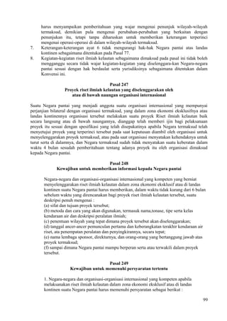harus menyampaikan pemberitahuan yang wajar mengenai penunjuk wilayah-wilayah
termaksud, demikian pula mengenai perubahan-perubahan yang berkaitan dengan
penunjukan itu, tetapi tanpa diharuskan untuk memberikan keterangan terperinci
mengenai operasi-operasi di dalam wilayah-wilayah termaksud.
7. Keterangan-keterangan ayat 6 tidak mengurangi hak-hak Negara pantai atas landas
kontinen sebagaimana ditentukan pada Pasal 77.
8. Kegiatan-kegiatan riset ilmiah kelautan sebagaimana dimaksud pada pasal ini tidak boleh
mengganggu secara tidak wajar kegiatan-kegiatan yang diselenggara-kan Negara-negara
pantai sesuai dengan hak berdaulat serta yurisdiksinya sebagaimana ditentukan dalam
Konvensi ini.
Pasal 247
Proyek riset ilmiah kelautan yang diselenggarakan oleh
atau di bawah naungan organisasi internasional
Suatu Negara pantai yang menjadi anggota suatu organisasi internasional yang mempunyai
perjanjian bilateral dengan organisasi termaksud, yang dalam zona ekonomi eksklusifnya atau
landas kontinennya organisasi tersebut melakukan suatu proyek Riset ilmiah kelautan baik
secara langsung atau di bawah naungannya, dianggap telah memberi ijin bagi pelaksanaan
proyek itu sesuai dengan spesifikasi yang telah disepakatinya apabila Negara termaksud telah
menyetujui proyek yang terperinci tersebut pada saat keputusan diambil oleh organisasi untuk
menyelenggarakan proyek termaksud, atau pada saat organisasi menyatakan kehendaknya untuk
turut serta di dalamnya, dan Negara termaksud sudah tidak menyatakan suatu keberatan dalam
waktu 4 bulan sesudah pemberitahuan tentang adanya proyek itu oleh organisasi dimaksud
kepada Negara pantai.
Pasal 248
Kewajiban untuk memberikan informasi kepada Negara pantai
Negara-negara dan organisasi-organisasi internasional yang kompeten yang berniat
menyelenggarakan riset ilmiah kelautan dalam zona ekonomi eksklusif atau di landas
kontinen suatu Negara pantai harus memberikan, dalam waktu tidak kurang dari 6 bulan
sebelum waktu yang direncanakan bagi proyek riset ilmiah kelautan tersebut, suatu
deskripsi penuh mengenai :
(a) sifat dan tujuan proyek tersebut;
(b) metoda dan cara yang akan digunakan, termasuk nama,tonase, tipe serta kelas
kendaraan air dan deskripsi peralatan ilmiah;
(c) penentuan wilayah yang tepat dimana proyek tersebut akan diselenggarakan;
(d) tanggal ancer-ancer pemunculan pertama dan keberangkatan terakhir kendaraan air
riset, ata penempatan peralatan dan penyingkirannya, secara tepat;
(e) nama lembaga sponsor, direkturnya, dan orang-orang yang bertanggung jawab atas
proyek termaksud;
(f) sampai dimana Negara pantai mampu berperan serta atau terwakili dalam proyek
tersebut.
Pasal 249
Kewajiban untuk memenuhi persyaratan tertentu
1. Negara-negara dan organisasi-organisasi internasional yang kompeten apabila
melaksanakan riset ilmiah kelautan dalam zona ekonomi eksklusif atau di landas
kontinen suatu Negara pantai harus memenuhi persyaratan sebagai berikut :
99
 