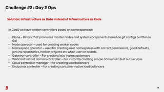 11
Challenge #2 : Day 2 Ops
Solution: Infrastructure as Data instead of Infrastructure as Code
In CaaS we have written controllers based on same approach
• Klone – Binary that provisions master nodes and system components based on git configs (written in
Go)
• Node operator – used for creating worker nodes
• Namespace operator – used for creating user namespaces with correct permissions, good defaults,
jenkins repositories, harbor projects etc when user on boards.
• Gateway controller – For creating istio ingress gateways
• Wildcard instant domain controller – For instantly creating simple domains to test out services
• Cloud controlller manager – for creating load balancers
• Endpoints controller – for creating container native load balancers
 