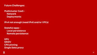 17
Future Challenges:
Multicluster CaaS -
Network
Deployments
IPv4 not enough (need IPv6 and/or VPCs)
Stateful apps -
Local persistence
Remote persistence
GPU
SRIOV
CPU pinning
Single Data proxy
 