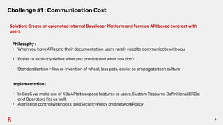 6
Challenge #1 : Communication Cost
Solution: Create an opionated Internal Developer Platform and form an API based contract with
users
Philosophy :
• When you have APIs and their documentation users rarely need to communicate with you
• Easier to explicitly define what you provide and what you don’t
• Standardization = low re-invention of wheel, less pets, easier to propagate tech culture
Implementation :
• In CaaS we make use of K8s APIs to expose features to users. Custom Resource Definitions (CRDs)
and Operators fits us well.
• Admission control webhooks, podSecurityPolicy and networkPolicy
 