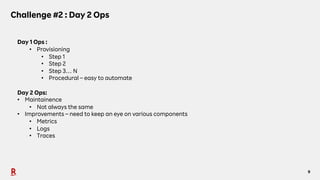 9
Challenge #2 : Day 2 Ops
Day 1 Ops :
• Provisioning
• Step 1
• Step 2
• Step 3… N
• Procedural – easy to automate
Day 2 Ops:
• Maintainence
• Not always the same
• Improvements – need to keep an eye on various components
• Metrics
• Logs
• Traces
 