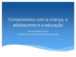 Compromisso com a criança, o
  adolescente e a educação
               José Fernandes de Lima
    Presidente do Conselho Nacional de Educação
 
