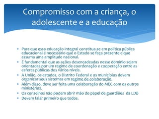 Compromisso com a criança, o
     adolescente e a educação

 Para que essa educação integral constitua-se em politica pública
  educacional é necessário que o Estado se faça presente e que
  assuma uma amplitude nacional.
 É fundamental que as ações desencadeadas nesse domínio sejam
  orientadas por um regime de coordenação e cooperação entre as
  esferas públicas dos vários níveis.
 A União, os estados, o Distrito Federal e os municípios devem
  organizar seus sistemas em regime de colaboração.
 Além disso, deve ser feita uma colaboração do MEC com os outros
  ministérios.
 Os conselhos não podem abrir mão do papel de guardiões da LDB
 Devem falar primeiro que todos.
 