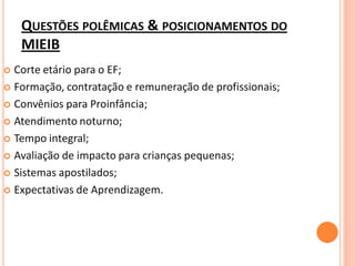QUESTÕES POLÊMICAS & POSICIONAMENTOS DO
    MIEIB
 Corte etário para o EF;
 Formação, contratação e remuneração de profissionais;

 Convênios para Proinfância;

 Atendimento noturno;

 Tempo integral;

 Avaliação de impacto para crianças pequenas;

 Sistemas apostilados;

 Expectativas de Aprendizagem.
 