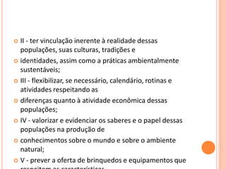  II - ter vinculação inerente à realidade dessas
  populações, suas culturas, tradições e
 identidades, assim como a práticas ambientalmente
  sustentáveis;
 III - flexibilizar, se necessário, calendário, rotinas e
  atividades respeitando as
 diferenças quanto à atividade econômica dessas
  populações;
 IV - valorizar e evidenciar os saberes e o papel dessas
  populações na produção de
 conhecimentos sobre o mundo e sobre o ambiente
  natural;
 V - prever a oferta de brinquedos e equipamentos que
 
