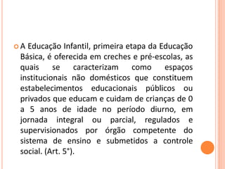 A  Educação Infantil, primeira etapa da Educação
 Básica, é oferecida em creches e pré-escolas, as
 quais se caracterizam como espaços
 institucionais não domésticos que constituem
 estabelecimentos educacionais públicos ou
 privados que educam e cuidam de crianças de 0
 a 5 anos de idade no período diurno, em
 jornada integral ou parcial, regulados e
 supervisionados por órgão competente do
 sistema de ensino e submetidos a controle
 social. (Art. 5°).
 