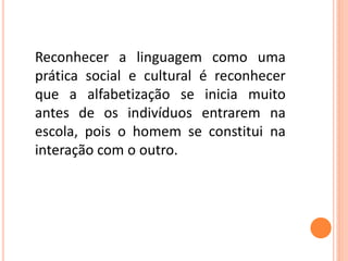 Reconhecer a linguagem como uma
prática social e cultural é reconhecer
que a alfabetização se inicia muito
antes de os indivíduos entrarem na
escola, pois o homem se constitui na
interação com o outro.
 