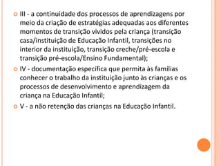  III - a continuidade dos processos de aprendizagens por
  meio da criação de estratégias adequadas aos diferentes
  momentos de transição vividos pela criança (transição
  casa/instituição de Educação Infantil, transições no
  interior da instituição, transição creche/pré-escola e
  transição pré-escola/Ensino Fundamental);
 IV - documentação específica que permita às famílias
  conhecer o trabalho da instituição junto às crianças e os
  processos de desenvolvimento e aprendizagem da
  criança na Educação Infantil;
 V - a não retenção das crianças na Educação Infantil.
 