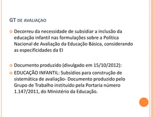 GT DE AVALIAÇAO
   Decorreu da necessidade de subsidiar a inclusão da
    educação infantil nas formulações sobre a Política
    Nacional de Avaliação da Educação Básica, considerando
    as especificidades da EI

 Documento produzido (divulgado em 15/10/2012):
 EDUCAÇÃO INFANTIL: Subsídios para construção de
  sistemática de avaliação- Documento produzido pelo
  Grupo de Trabalho instituído pela Portaria número
  1.147/2011, do Ministério da Educação.
 