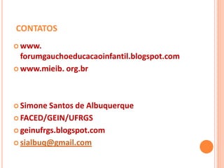 CONTATOS
 www.
  forumgauchoeducacaoinfantil.blogspot.com
 www.mieib. org.br




 Simone Santos de  Albuquerque
 FACED/GEIN/UFRGS

 geinufrgs.blogspot.com

 sialbuq@gmail.com
 