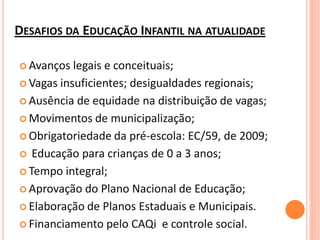 DESAFIOS DA EDUCAÇÃO INFANTIL NA ATUALIDADE

 Avanços  legais e conceituais;
 Vagas insuficientes; desigualdades regionais;

 Ausência de equidade na distribuição de vagas;

 Movimentos de municipalização;

 Obrigatoriedade da pré-escola: EC/59, de 2009;

 Educação para crianças de 0 a 3 anos;

 Tempo integral;

 Aprovação do Plano Nacional de Educação;

 Elaboração de Planos Estaduais e Municipais.

 Financiamento pelo CAQi e controle social.
 