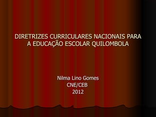 DIRETRIZES CURRICULARES NACIONAIS PARA
    A EDUCAÇÃO ESCOLAR QUILOMBOLA




            Nilma Lino Gomes
                CNE/CEB
                  2012
 