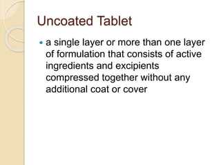 Uncoated Tablet
 a single layer or more than one layer
of formulation that consists of active
ingredients and excipients
compressed together without any
additional coat or cover
 