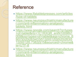Reference
 https://www.lfatabletpresses.com/articles
/type-of-tablets
 https://www.neuropsychiatricmanufacture
r.com/anti-inflammatory-analgesic-
tablets.html
 https://www.google.com/search?q=types
+of+tablet&rlz=1C1RXQR_enIN1009IN1
009&oq=types+of+tablet&aqs=chrome..6
9i57j0i20i263i433i512j0i512l2j0i20i263i5
12j0i512l5.7382j0j15&sourceid=chrome&
ie=UTF-8
 https://www.neuropsychiatricmanufacture
r.com/anti-inflammatory-analgesic-
tablets.html
 