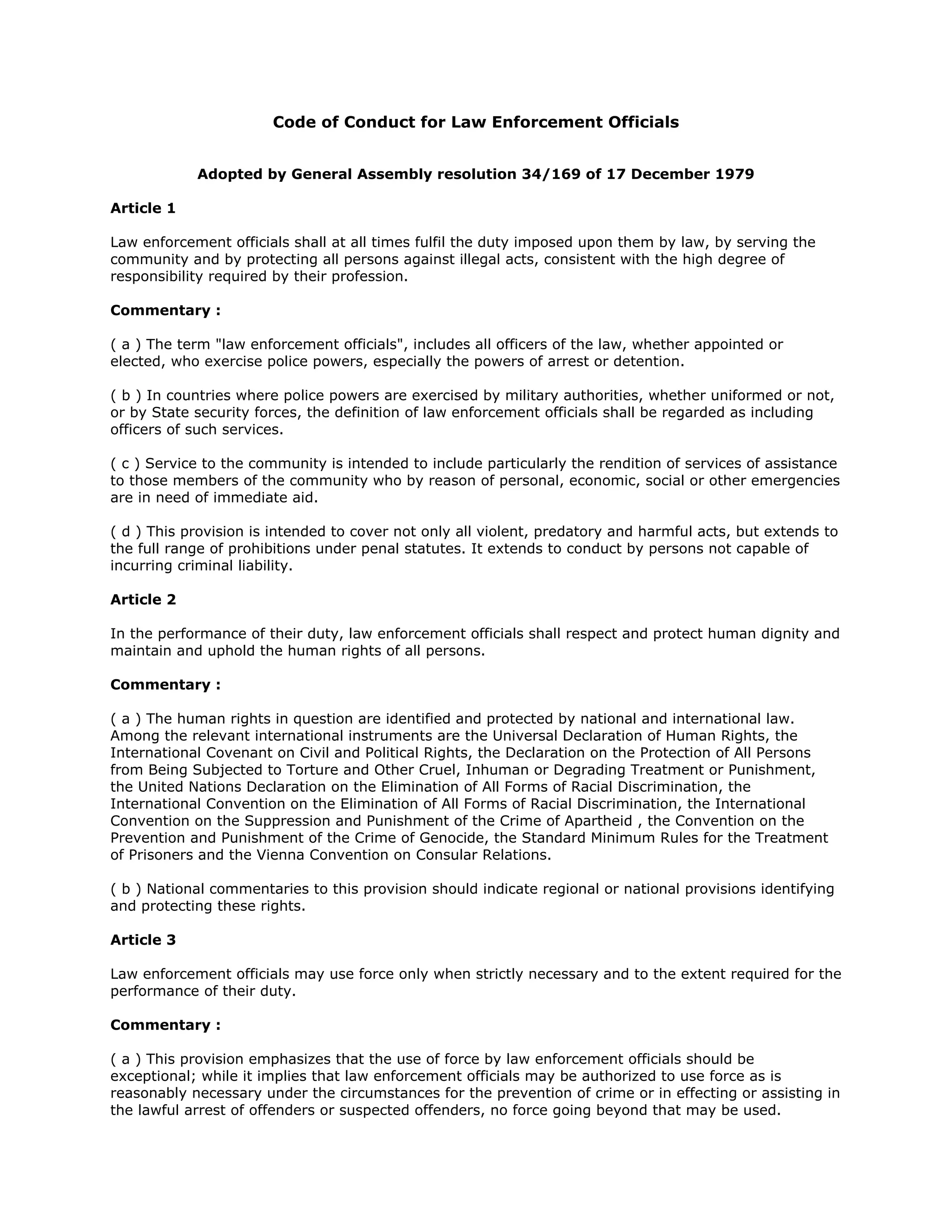 Code of Conduct for Law Enforcement Officials
Adopted by General Assembly resolution 34/169 of 17 December 1979
Article 1
Law enforcement officials shall at all times fulfil the duty imposed upon them by law, by serving the
community and by protecting all persons against illegal acts, consistent with the high degree of
responsibility required by their profession.
Commentary :
( a ) The term "law enforcement officials", includes all officers of the law, whether appointed or
elected, who exercise police powers, especially the powers of arrest or detention.
( b ) In countries where police powers are exercised by military authorities, whether uniformed or not,
or by State security forces, the definition of law enforcement officials shall be regarded as including
officers of such services.
( c ) Service to the community is intended to include particularly the rendition of services of assistance
to those members of the community who by reason of personal, economic, social or other emergencies
are in need of immediate aid.
( d ) This provision is intended to cover not only all violent, predatory and harmful acts, but extends to
the full range of prohibitions under penal statutes. It extends to conduct by persons not capable of
incurring criminal liability.
Article 2
In the performance of their duty, law enforcement officials shall respect and protect human dignity and
maintain and uphold the human rights of all persons.
Commentary :
( a ) The human rights in question are identified and protected by national and international law.
Among the relevant international instruments are the Universal Declaration of Human Rights, the
International Covenant on Civil and Political Rights, the Declaration on the Protection of All Persons
from Being Subjected to Torture and Other Cruel, Inhuman or Degrading Treatment or Punishment,
the United Nations Declaration on the Elimination of All Forms of Racial Discrimination, the
International Convention on the Elimination of All Forms of Racial Discrimination, the International
Convention on the Suppression and Punishment of the Crime of Apartheid , the Convention on the
Prevention and Punishment of the Crime of Genocide, the Standard Minimum Rules for the Treatment
of Prisoners and the Vienna Convention on Consular Relations.
( b ) National commentaries to this provision should indicate regional or national provisions identifying
and protecting these rights.
Article 3
Law enforcement officials may use force only when strictly necessary and to the extent required for the
performance of their duty.
Commentary :
( a ) This provision emphasizes that the use of force by law enforcement officials should be
exceptional; while it implies that law enforcement officials may be authorized to use force as is
reasonably necessary under the circumstances for the prevention of crime or in effecting or assisting in
the lawful arrest of offenders or suspected offenders, no force going beyond that may be used.
 
