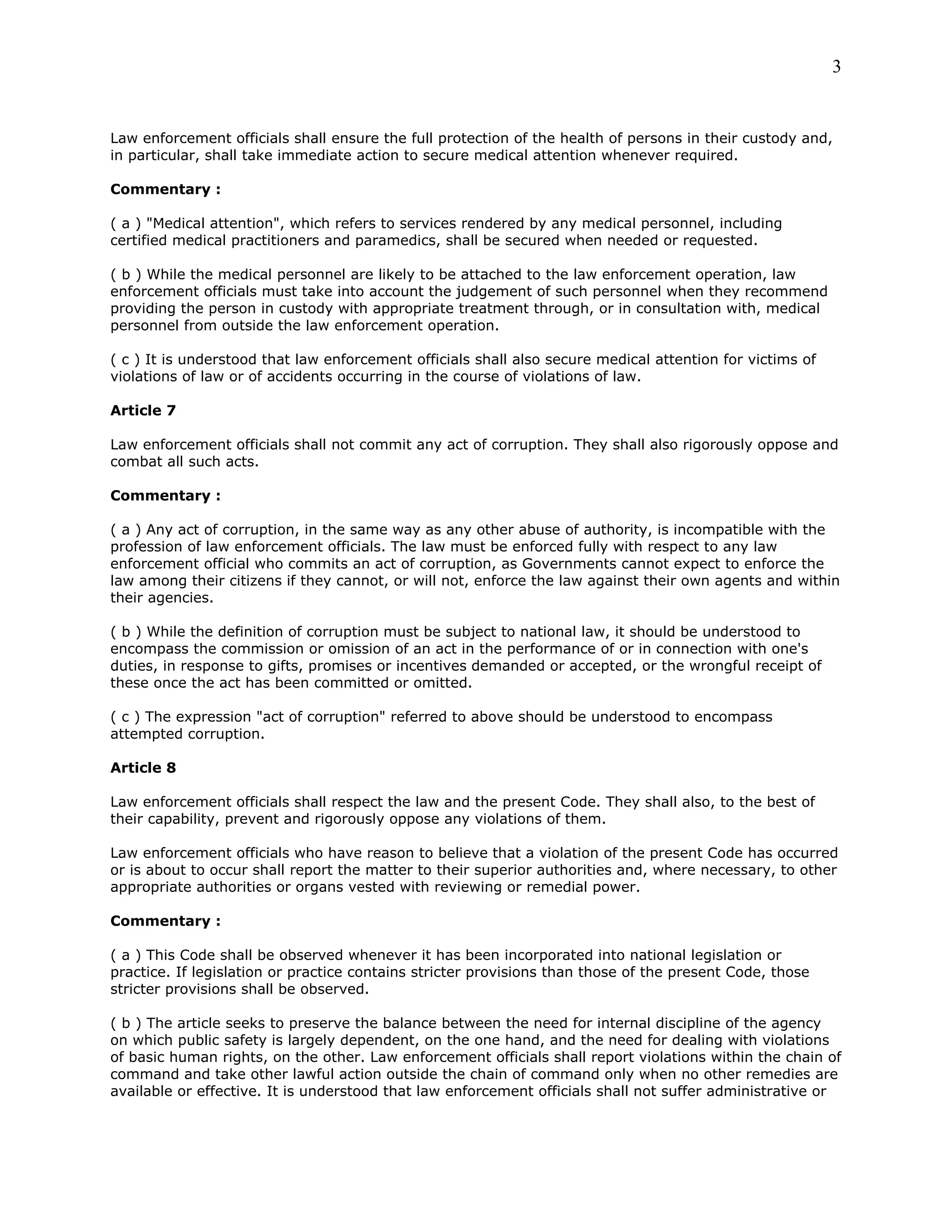 3
Law enforcement officials shall ensure the full protection of the health of persons in their custody and,
in particular, shall take immediate action to secure medical attention whenever required.
Commentary :
( a ) "Medical attention", which refers to services rendered by any medical personnel, including
certified medical practitioners and paramedics, shall be secured when needed or requested.
( b ) While the medical personnel are likely to be attached to the law enforcement operation, law
enforcement officials must take into account the judgement of such personnel when they recommend
providing the person in custody with appropriate treatment through, or in consultation with, medical
personnel from outside the law enforcement operation.
( c ) It is understood that law enforcement officials shall also secure medical attention for victims of
violations of law or of accidents occurring in the course of violations of law.
Article 7
Law enforcement officials shall not commit any act of corruption. They shall also rigorously oppose and
combat all such acts.
Commentary :
( a ) Any act of corruption, in the same way as any other abuse of authority, is incompatible with the
profession of law enforcement officials. The law must be enforced fully with respect to any law
enforcement official who commits an act of corruption, as Governments cannot expect to enforce the
law among their citizens if they cannot, or will not, enforce the law against their own agents and within
their agencies.
( b ) While the definition of corruption must be subject to national law, it should be understood to
encompass the commission or omission of an act in the performance of or in connection with one's
duties, in response to gifts, promises or incentives demanded or accepted, or the wrongful receipt of
these once the act has been committed or omitted.
( c ) The expression "act of corruption" referred to above should be understood to encompass
attempted corruption.
Article 8
Law enforcement officials shall respect the law and the present Code. They shall also, to the best of
their capability, prevent and rigorously oppose any violations of them.
Law enforcement officials who have reason to believe that a violation of the present Code has occurred
or is about to occur shall report the matter to their superior authorities and, where necessary, to other
appropriate authorities or organs vested with reviewing or remedial power.
Commentary :
( a ) This Code shall be observed whenever it has been incorporated into national legislation or
practice. If legislation or practice contains stricter provisions than those of the present Code, those
stricter provisions shall be observed.
( b ) The article seeks to preserve the balance between the need for internal discipline of the agency
on which public safety is largely dependent, on the one hand, and the need for dealing with violations
of basic human rights, on the other. Law enforcement officials shall report violations within the chain of
command and take other lawful action outside the chain of command only when no other remedies are
available or effective. It is understood that law enforcement officials shall not suffer administrative or
 