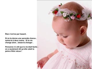 Rien n’arrive par hasard .

Si on te donne une seconde chance ,
saisis-la à deux mains . Si ta vie
change alors , laisse-la changer .

Personne n’a dit que la vie était facile ;
on a seulement dit qu’elle valait la
peine d’être vécue !
 