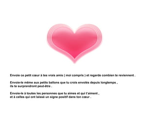 Envoie ce petit cœur à tes vrais amis ( moi compris ) et regarde combien te reviennent .

Envoie-le même aux petits ballons que tu crois envolés depuis longtemps ,
ils te surprendront peut-être .

Envoie-le à toutes les personnes que tu aimes et qui t’aiment ,
et à celles qui ont laissé un signe positif dans ton cœur .
 
