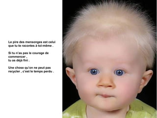 Le pire des mensonges est celui
que tu te racontes à toi-même .

Si tu n’as pas le courage de
commencer ,
tu as déjà fini .

Une chose qu’on ne peut pas
recycler , c’est le temps perdu .
 