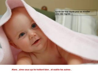 La vie est trop courte pour se réveiller  avec des regrets … Alors , aime ceux qui te traitent bien , et oublie les autres .  