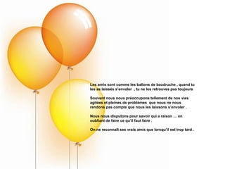 Les amis sont comme les ballons de baudruche , quand tu les as laissés s’envoler  , tu ne les retrouves pas toujours Souvent nous nous préoccupons tellement de nos vies agitées et pleines de problèmes  que nous ne nous rendons pas compte que nous les laissons s’envoler . Nous nous disputons pour savoir qui a raison … en oubliant de faire ce qu’il faut faire . On ne reconnaît ses vrais amis que lorsqu’il est trop tard . 