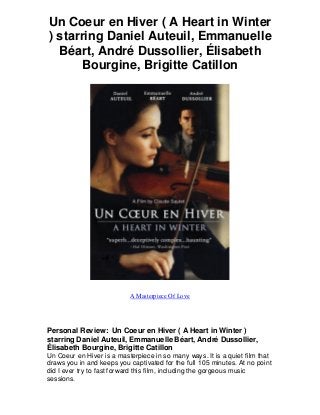 Un Coeur en Hiver ( A Heart in Winter
) starring Daniel Auteuil, Emmanuelle
Béart, André Dussollier, Élisabeth
Bourgine, Brigitte Catillon
A Masterpiece Of Love
Personal Review: Un Coeur en Hiver ( A Heart in Winter )
starring Daniel Auteuil, Emmanuelle Béart, André Dussollier,
Élisabeth Bourgine, Brigitte Catillon
Un Coeur en Hiver is a masterpiece in so many ways. It is a quiet film that
draws you in and keeps you captivated for the full 105 minutes. At no point
did I ever try to fast forward this film, including the gorgeous music
sessions.
 