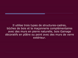 Il utilise trois types de structures-cadres, bûches de bois et la maçonnerie complémentaires avec des murs en pierre naturelle, bois Gainage décoratifs en plâtre ou peint avec des murs de verre extérieur. 