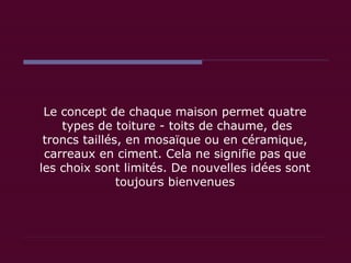 Le concept de chaque maison permet quatre  types de toiture - toits de chaume, des troncs taillés, en mosaïque ou en céramique, carreaux en ciment. Cela ne signifie pas que les choix sont limités. De nouvelles idées sont toujours bienvenues 