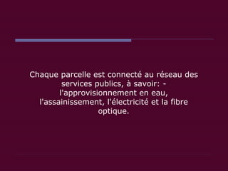 Chaque parcelle est connecté au réseau des services publics, à savoir: - l'approvisionnement en eau, l'assainissement, l'électricité et la fibre optique. 