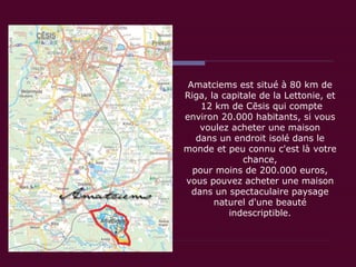 Amatciems est situé à 80 km de Riga, la capitale de la Lettonie, et  12 km de Cēsis qui compte environ 20.000 habitants, si vous voulez acheter une maison dans un endroit isolé dans le monde et peu connu c'est là votre chance, pour moins de 200.000 euros, vous pouvez acheter une maison dans un spectaculaire paysage naturel d'une beauté indescriptible. 