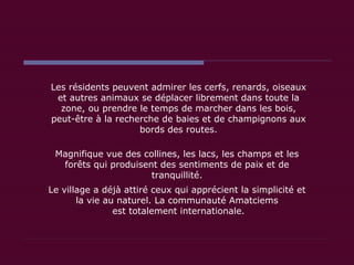 Les résidents peuvent admirer les cerfs, renards, oiseaux et autres animaux se déplacer librement dans toute la zone, ou prendre le temps de marcher dans les bois, peut-être à la recherche de baies et de champignons aux bords des routes. Magnifique vue des collines, les lacs, les champs et les forêts qui produisent des sentiments de paix et de tranquillité. Le village a déjà attiré ceux qui apprécient la simplicité et la vie au naturel. La communauté Amatciems  est totalement internationale. 