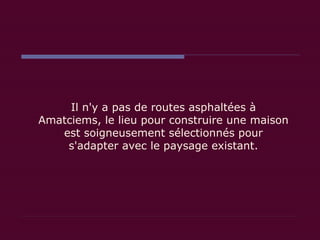 Il n'y a pas de routes asphaltées à Amatciems, le lieu pour construire une maison est soigneusement sélectionnés pour s'adapter avec le paysage existant. 