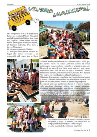 Mis compañeros de 3º y 4º de Primaria
hemos ido a visitar el Vivero Municipal
que la Diputación de Málaga tiene cerca
del Trapiche. Como éramos muchos,
hemos tenido que ir en tres días: martes,
28 de mayo; miércoles, 29 de mayo y
jueves,30demayo.
Hasido unaexperienciafabulosa.
Al principio hemos ido en autobús. Al
llegar allí, hemos conocido a un
responsable del vivero, que se llama
Antonio. Nos ha enseñado muchas casitas de madera en las que,
los pájaros hacen sus nidos: gorriones común, la urraca
cabecinegra, zarcero pálido, verdecillo y el papamoscas gris.
Dentro de un saco de tela había unos pájaros y nos estuvo
explicando cómo eran sus alas, su pico o su tamaño Cuando
terminamos de verlo, con mucho cuidado, lo soltó. Nos dijo que
“lospájarosson bioindicadoresdelcambioclimático”.
Más tarde, desayunamos en un lugar muy bonito lleno de bancos
y plantas. También tuvimos el recreo; nos dejaron jugar un rato
pero,concuidado,paranocaernosniromperningunaplanta.
La segunda actividad que hicimos fue en el vivero de plantas.
Allí, estuvimos plantando mirtos, una especie autóctona.
Llenamos muchas bandejas. Nos dijeron cómo teníamos que
cuidarla: ponerla en un lugar soleado y regarla varias veces a la
semana durante el verano. Cuando sea más grande hay que
trasplantarlaeneljardíno enunamacetamásgrande.
Nos regalaron un estuche de madera con lápices, goma,
sacapuntas y regla, la maceta y un cuadernillo de
campoparatrabajarloencasayenelcolegio.
¡¡Mehaencantado.Lohepasadomuybien!!
Ariadna Martín, 3º B
Página 62 Nº 10- Junio 2019
 