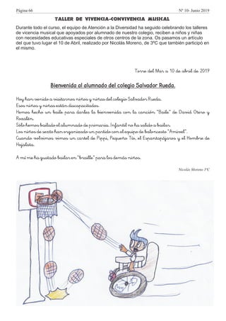 TALLER DE VIVENCIA-CONVIVENCIA MUSICAL
Durante todo el curso, el equipo de Atención a la Diversidad ha seguido celebrando los talleres
de vicencia musical que apoyados por alumnado de nuestro colegio, reciben a niños y niñas
con necesidades educativas especiales de otros centros de la zona. Os pasamos un artículo
del que tuvo lugar el 10 de Abril, realizado por Nicolás Moreno, de 3ºC que también participó en
el mismo.
Torre del Mar a 10 de abril de 2019
Bienvenida al alumnado del colegio Salvador Rueda.
Hoy han venido a visitarnos niños y niñas del colegio Salvador Rueda.
Esos niños y niñas están discapacitados.
Hemos hecho un baile para darles la bienvenida con la canción “Baile” de David Otero y
Rozalén.
Sólo hemos bailado el alumnado de primaria. Infantil no ha salido a bailar.
Los niños de sexto han organizado un partido con el equipo de baloncesto “Amivel”.
Cuando volvimos vimos un cartel de Pippi, Pequeño Tío, el Espantapájaros y el Hombre de
Hojalata.
A mí me ha gustado bailar en “braille” para los demás niños.
Nicolás Moreno 3ºC
Página 66 Nº 10- Junio 2019
 