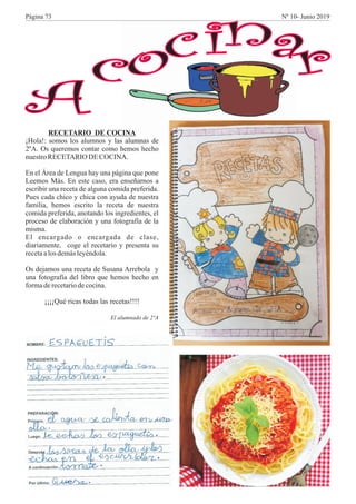 A
cocinar
RECETARIO DE COCINA
¡Hola!: somos los alumnos y las alumnas de
2ºA. Os queremos contar como hemos hecho
nuestroRECETARIO DECOCINA.
En el Área de Lengua hay una página que pone
Leemos Más. En este caso, era enseñarnos a
escribir una receta de alguna comida preferida.
Pues cada chico y chica con ayuda de nuestra
familia, hemos escrito la receta de nuestra
comida preferida, anotando los ingredientes, el
proceso de elaboración y una fotografía de la
misma.
El encargado o encargada de clase,
diariamente, coge el recetario y presenta su
recetaalos demásleyéndola.
Os dejamos una receta de Susana Arrebola y
una fotografía del libro que hemos hecho en
formaderecetariodecocina.
¡¡¡¡Qué ricas todas las recetas!!!!
El alumnado de 2ºA
Página 73 Nº 10- Junio 2019
 